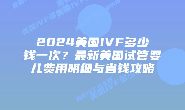 2024美国IVF多少钱一次？最新美国试管婴儿费用明细与省钱攻略