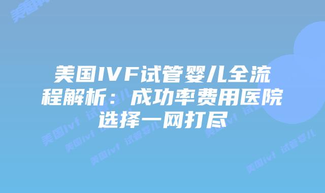 美国IVF试管婴儿全流程解析：成功率费用医院选择一网打尽
