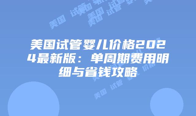 美国试管婴儿价格2024最新版：单周期费用明细与省钱攻略