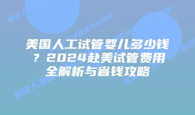 美国人工试管婴儿多少钱？2024赴美试管费用全解析与省钱攻略