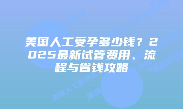 美国人工受孕多少钱？2025最新试管费用、流程与省钱攻略