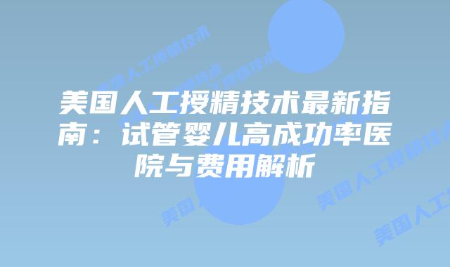 美国人工授精技术最新指南：试管婴儿高成功率医院与费用解析