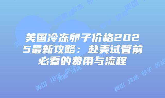 美国冷冻卵子价格2025最新攻略：赴美试管前必看的费用与流程