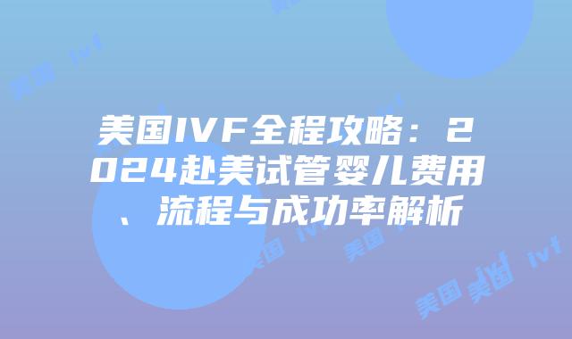 美国IVF全程攻略：2024赴美试管婴儿费用、流程与成功率解析