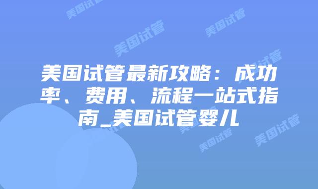 美国试管最新攻略：成功率、费用、流程一站式指南_美国试管婴儿