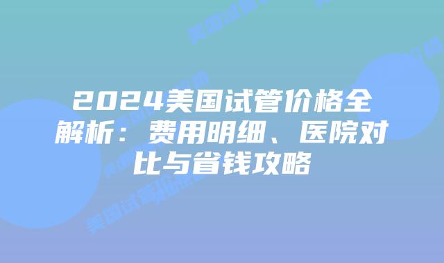 2024美国试管价格全解析：费用明细、医院对比与省钱攻略