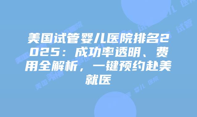 美国试管婴儿医院排名2025：成功率透明、费用全解析，一键预约赴美就医