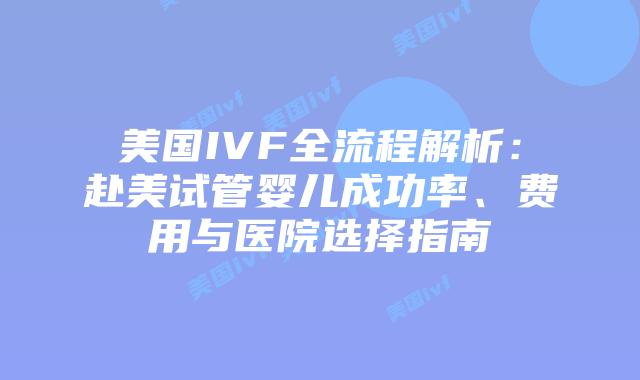 美国IVF全流程解析：赴美试管婴儿成功率、费用与医院选择指南