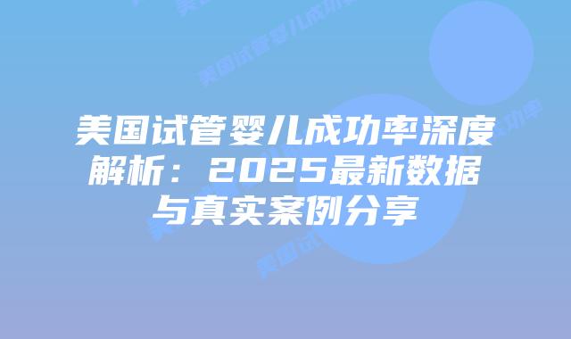 美国试管婴儿成功率深度解析：2025最新数据与真实案例分享
