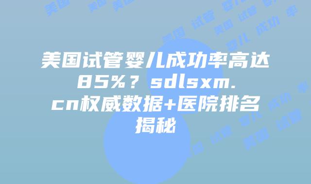 美国试管婴儿成功率高达85%？sdlsxm.cn权威数据+医院排名揭秘