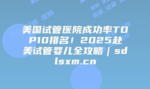 美国试管医院成功率TOP10排名！2025赴美试管婴儿全攻略｜sdlsxm.cn