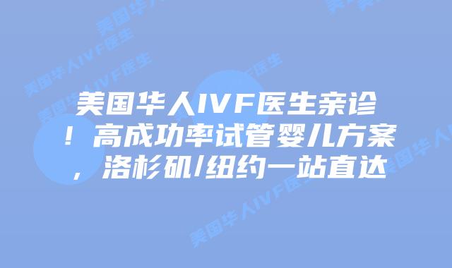 美国华人IVF医生亲诊！高成功率试管婴儿方案，洛杉矶/纽约一站直达