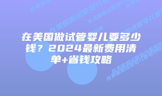 在美国做试管婴儿要多少钱？2024最新费用清单+省钱攻略