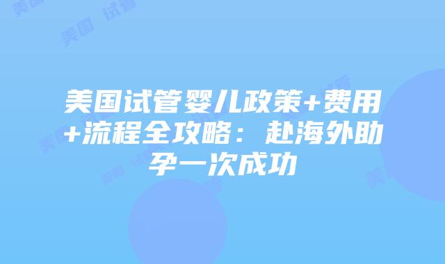 美国试管婴儿政策+费用+流程全攻略：赴海外助孕一次成功