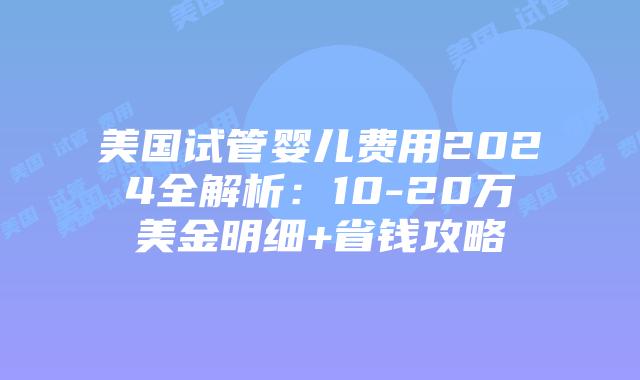 美国试管婴儿费用2024全解析：10-20万美金明细+省钱攻略