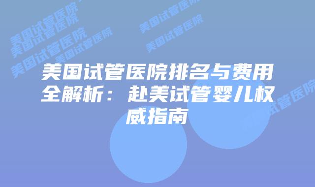 美国试管医院排名与费用全解析：赴美试管婴儿权威指南
