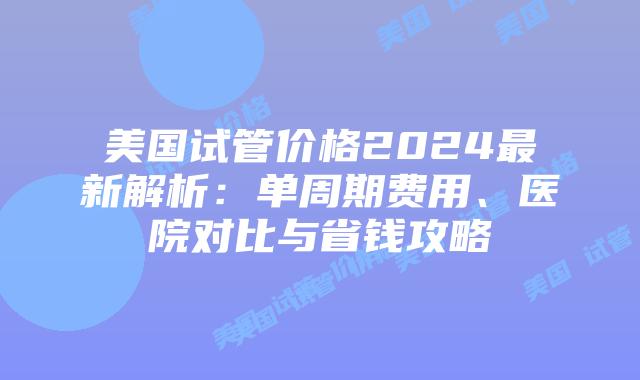 美国试管价格2024最新解析：单周期费用、医院对比与省钱攻略