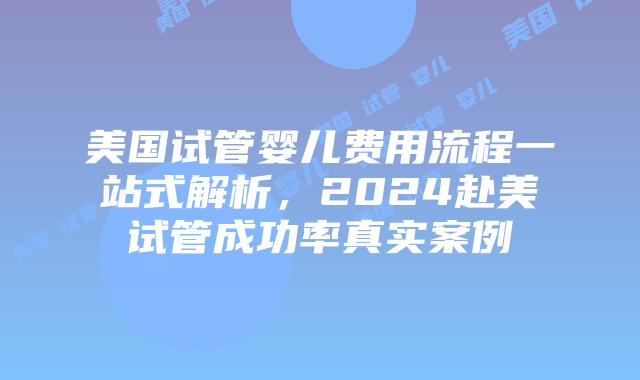 美国试管婴儿费用流程一站式解析，2024赴美试管成功率真实案例