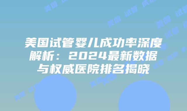 美国试管婴儿成功率深度解析：2024最新数据与权威医院排名揭晓
