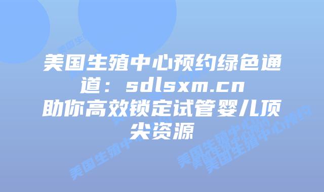 美国生殖中心预约绿色通道：sdlsxm.cn助你高效锁定试管婴儿顶尖资源