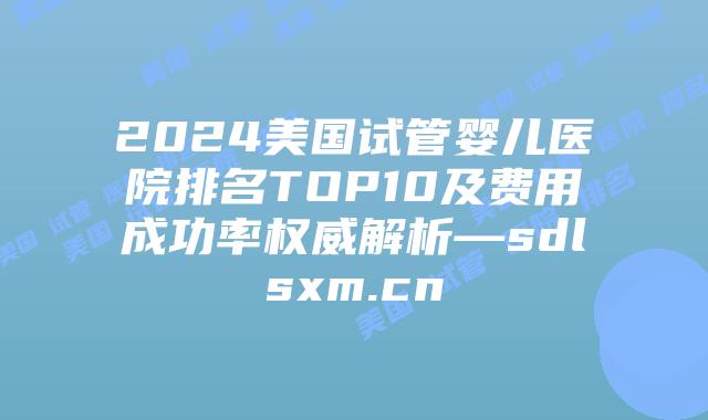 2024美国试管婴儿医院排名TOP10及费用成功率权威解析—sdlsxm.cn