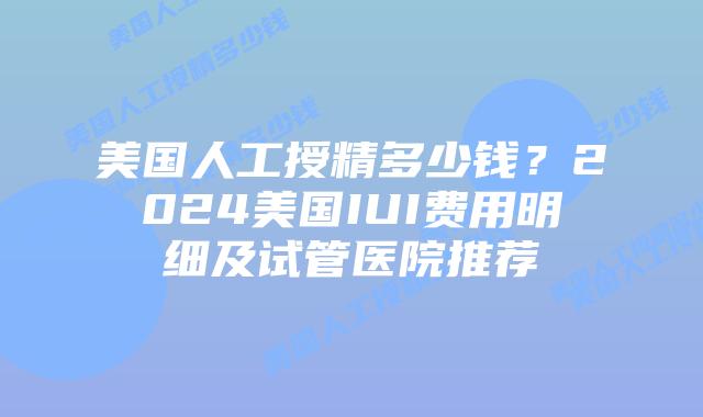 美国人工授精多少钱？2024美国IUI费用明细及试管医院推荐