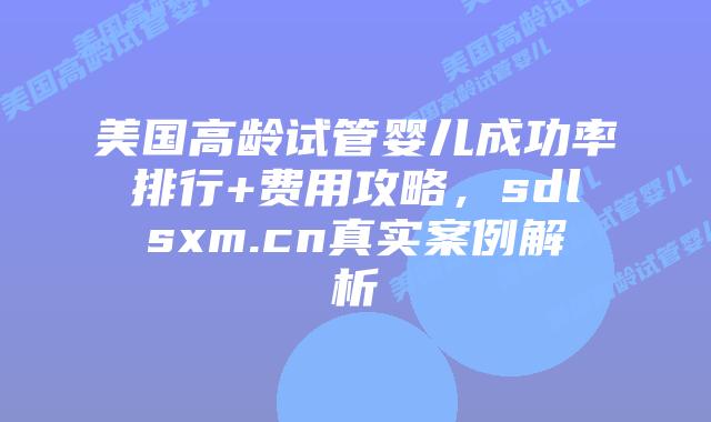 美国高龄试管婴儿成功率排行+费用攻略，sdlsxm.cn真实案例解析