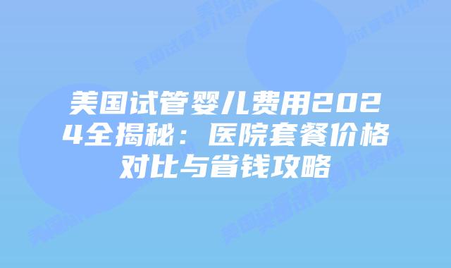 美国试管婴儿费用2024全揭秘：医院套餐价格对比与省钱攻略
