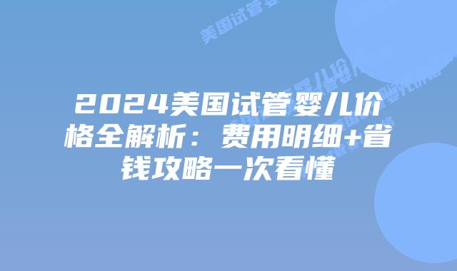 2024美国试管婴儿价格全解析：费用明细+省钱攻略一次看懂