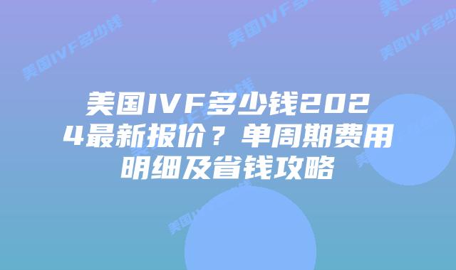 美国IVF多少钱2024最新报价？单周期费用明细及省钱攻略