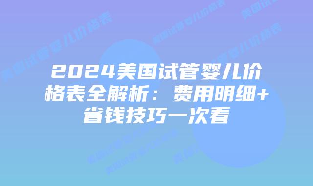 2024美国试管婴儿价格表全解析：费用明细+省钱技巧一次看