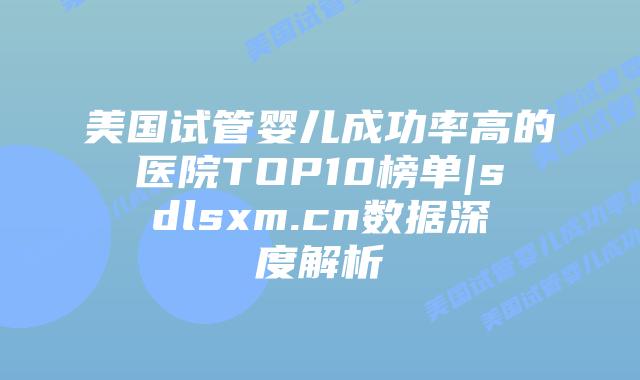 美国试管婴儿成功率高的医院TOP10榜单|sdlsxm.cn数据深度解析