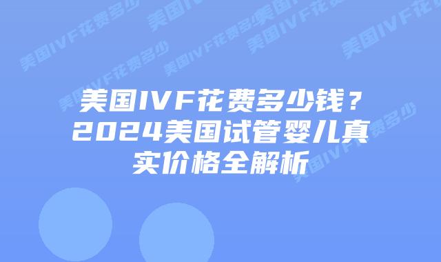 美国IVF花费多少钱？2024美国试管婴儿真实价格全解析