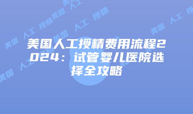 美国人工授精费用流程2024：试管婴儿医院选择全攻略