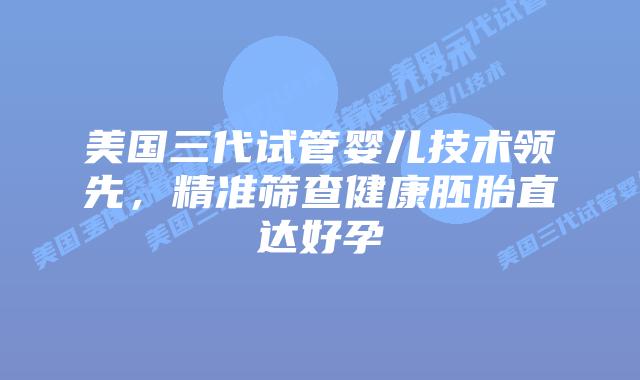 美国三代试管婴儿技术领先，精准筛查健康胚胎直达好孕