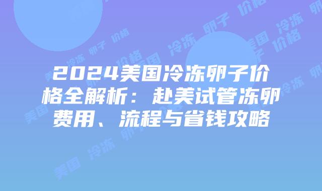 2024美国冷冻卵子价格全解析：赴美试管冻卵费用、流程与省钱攻略