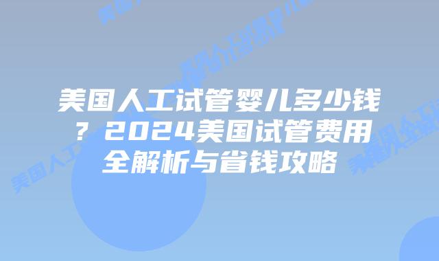 美国人工试管婴儿多少钱？2024美国试管费用全解析与省钱攻略