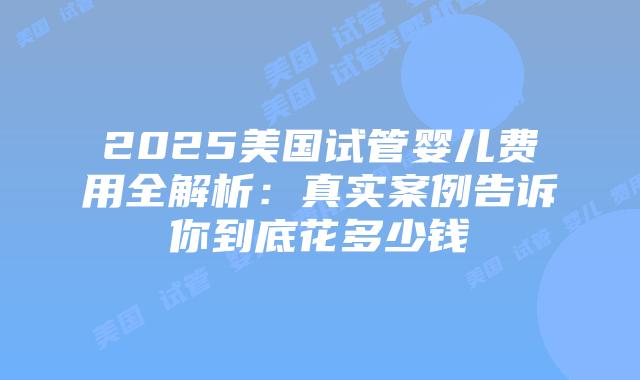 2025美国试管婴儿费用全解析:真实案例告诉你到底花多少钱插图 2025美国试管婴儿费用全解析:真实案例告诉你到底花多少钱