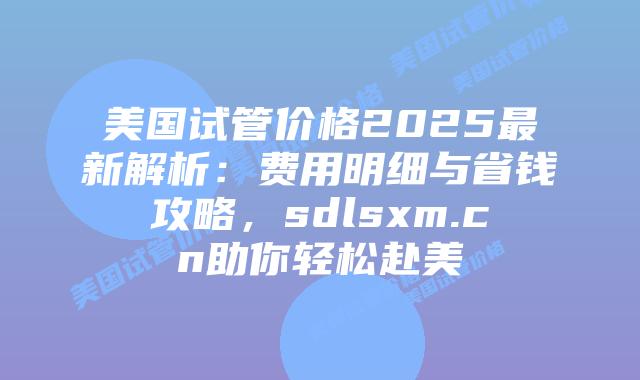 美国试管价格2025最新解析：费用明细与省钱攻略，sdlsxm.cn助你轻松赴美