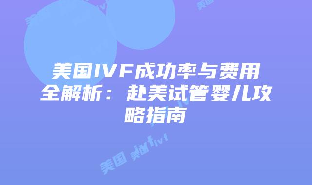 美国IVF成功率与费用全解析：赴美试管婴儿攻略指南