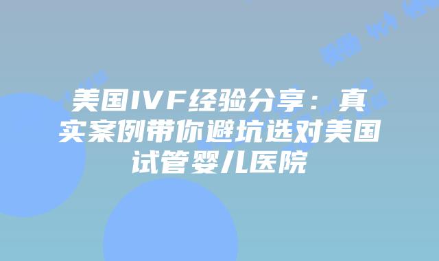 美国IVF经验分享：真实案例带你避坑选对美国试管婴儿医院