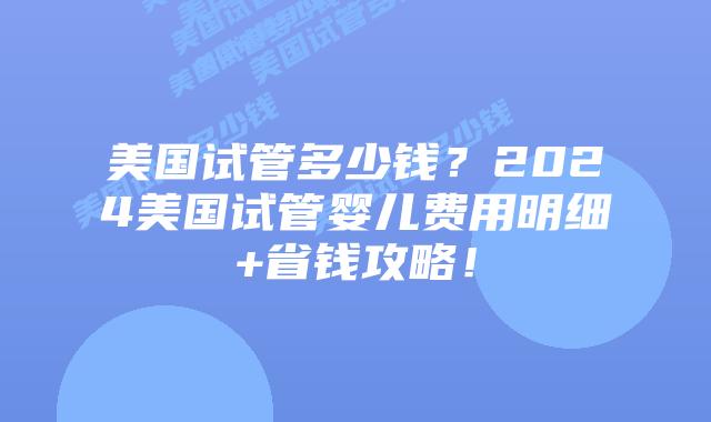 美国试管多少钱？2024美国试管婴儿费用明细+省钱攻略！