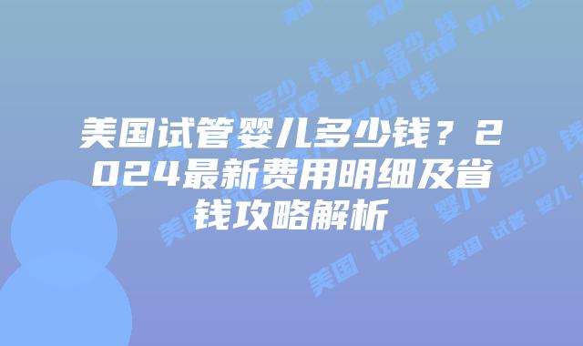 美国试管婴儿多少钱？2024最新费用明细及省钱攻略解析