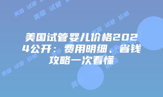 美国试管婴儿价格2024公开：费用明细、省钱攻略一次看懂