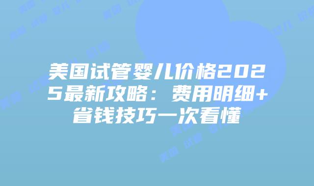 美国试管婴儿价格2025最新攻略:费用明细+省钱技巧一次看懂插图 美国试管婴儿价格2025最新攻略:费用明细+省钱技巧一次看懂