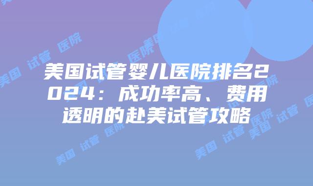 美国试管婴儿医院排名2024：成功率高、费用透明的赴美试管攻略
