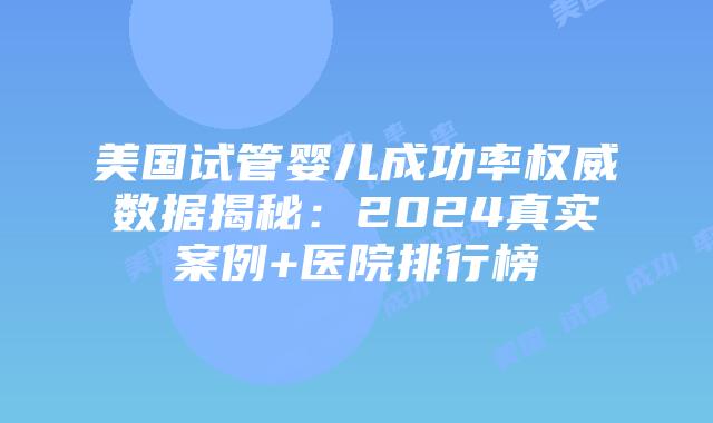 美国试管婴儿成功率权威数据揭秘：2024真实案例+医院排行榜