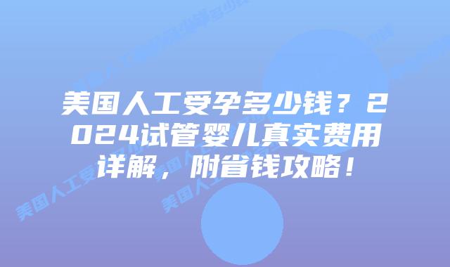 美国人工受孕多少钱？2024试管婴儿真实费用详解，附省钱攻略！