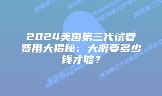 2024美国第三代试管费用大揭秘:大概要多少钱才够?插图 2024美国第三代试管费用大揭秘:大概要多少钱才够?