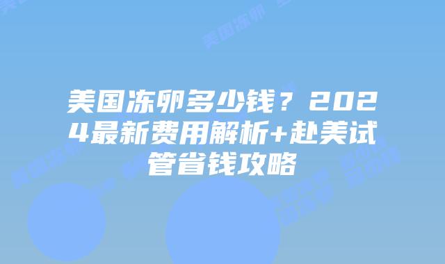 美国冻卵多少钱?2024最新费用解析+赴美试管省钱攻略插图 美国冻卵多少钱?2024最新费用解析+赴美试管省钱攻略
